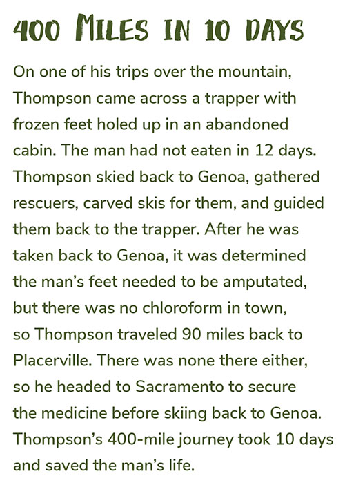 400 Miles in 10 Days: On one of his trips over the mountain, Thompson came across a trapper with frozen feet holed up in an abandoned cabin. The man had not eaten in 12 days. Thompson skied back to Genoa, gathered rescuers, carved skis for them, and guided them back to the trapper. After he was taken back to Genoa, it was determined the man’s feet needed to be amputated, but there was no chloroform in town, so Thompson traveled 90 miles back to Placerville. There was none there either, so he headed to Sacramento to secure the medicine before skiing back to Genoa. Thompson’s 400-mile journey took 10 days and saved the man’s life. 