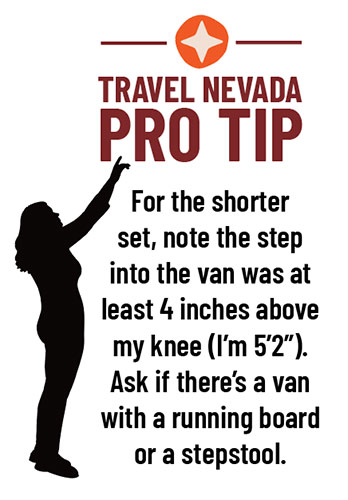 Travel Nevada PRO TIP: For the shorter set, note the step into the van was at least 4 inches above my knee (I’m 5’2”). Ask if there’s a van with a running board or a stepstool. 