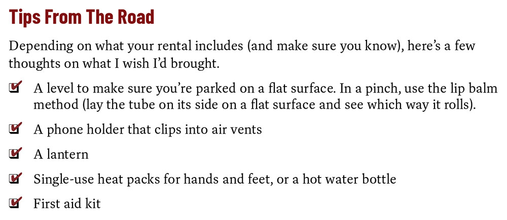 Tips From The Road Depending on what your rental includes (and make sure you know), here’s a few thoughts on what I wish I’d brought. A level to make sure you’re parked on a flat surface. In a pinch, use the lip balm method (lay the tube on its side on a flat surface and see which way it rolls). A phone holder that clips into air vents A lantern Single-use heat packs for hands and feet, or a hot water bottle First aid kit