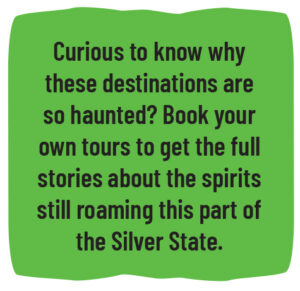 Curious to know why these destinations are so haunted? Book your own tours to get the full stories about the spirits still roaming this part of the Silver State. 