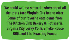 We could write a separate story about all the tasty fare Virginia City has to offer. Some of our favorite eats came from The Kitchen Sink Bakery & Rotisserie, Virginia City Jerky Co. & Smoke House BBQ, and The Roasting House.