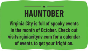 Virginia City is full of spooky events in the month of October. Check out visitvirginiacitynv.com for a calendar of events to get your fright on. 
