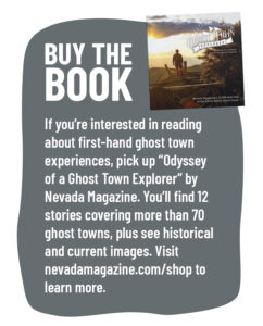 Buy the book If you're interested in reading about first-hand ghost town experiences, pick up "Odyssey of a Ghost Town Explorer" by Nevada Magazine. You'll find 12 stories covering more than 70 ghost towns, plus see historical and current images. Visit nevadamagazine.com/shop to learn more. 