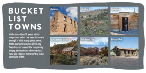 Bucket List Towns In the more than 10 years at this magazine’s helm, I’ve been fortunate enough to visit many ghost towns. While everyone’s tastes differ, my favorites run toward the completely empty, seriously out-there variety. Here are a few of my favorites, in no particular order. Top left: Delamar, top middle: Eberhardt, top right: Stateline Bottom left: Sprucemont District, bottom middle: Humboldt City, bottom right: Bristol Well