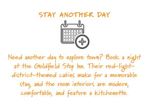 Stay another day: Need another day to explore town? Book a night at the Goldfield Stop Inn. Their red-light-district-themed cabins make for a memorable stay, and the room interiors are modern, comfortable, and feature a kitchenette. 
