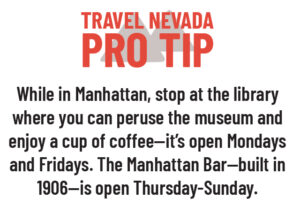 Travel Nevada Pro Tip While in Manhattan, stop at the library where you can peruse the museum and enjoy a cup of coffee—it's open on Mondays and Fridays. The Manhattan Bar—built in 1906—is open Thursday-Sunday.